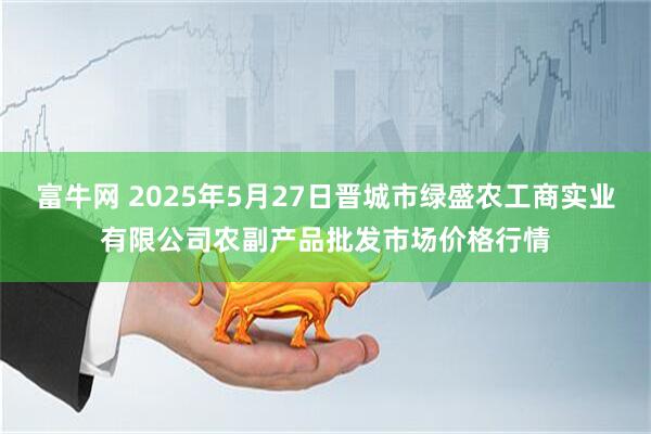 富牛网 2025年5月27日晋城市绿盛农工商实业有限公司农副产品批发市场价格行情