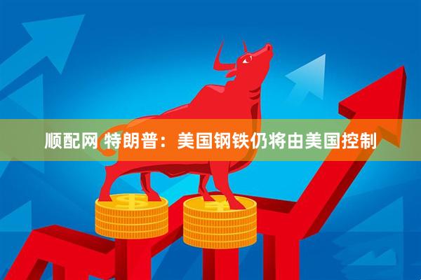 顺配网 特朗普：美国钢铁仍将由美国控制