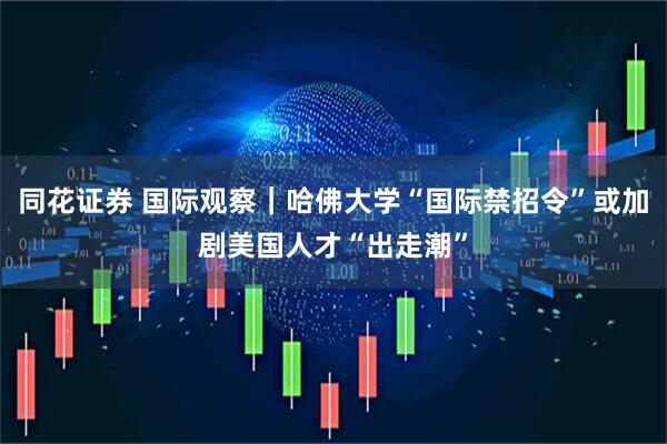 同花证券 国际观察｜哈佛大学“国际禁招令”或加剧美国人才“出走潮”