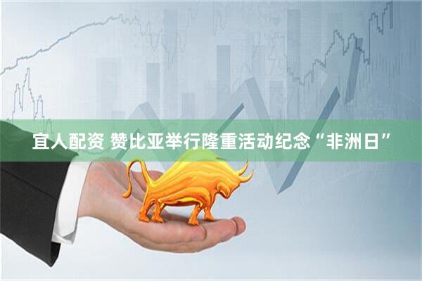 宜人配资 赞比亚举行隆重活动纪念“非洲日”