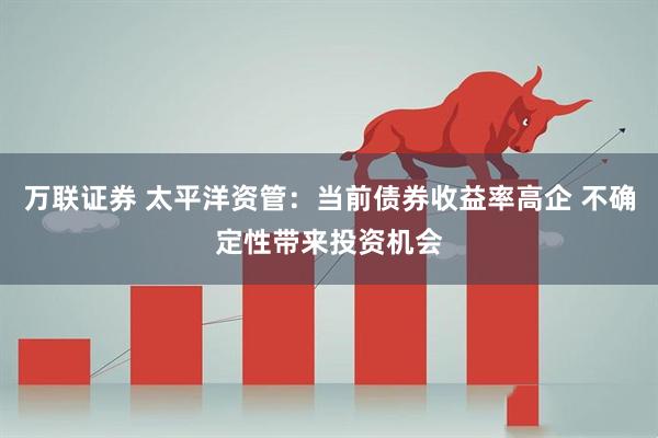 万联证券 太平洋资管：当前债券收益率高企 不确定性带来投资机会