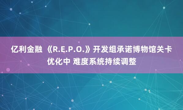 亿利金融 《R.E.P.O.》开发组承诺博物馆关卡优化中 难度系统持续调整