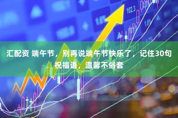 汇配资 端午节，别再说端午节快乐了，记住30句祝福语，温馨不俗套