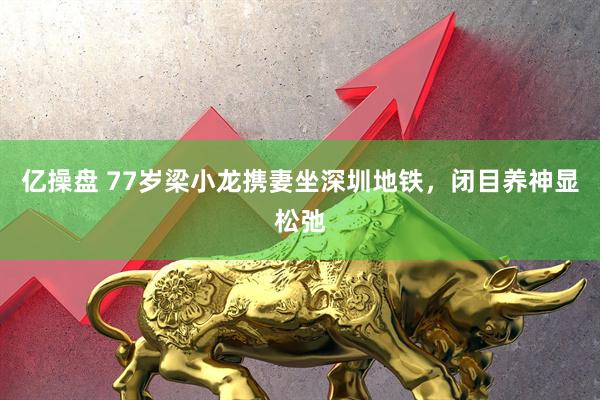 亿操盘 77岁梁小龙携妻坐深圳地铁，闭目养神显松弛