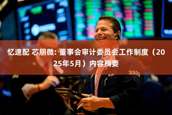 忆速配 芯朋微: 董事会审计委员会工作制度（2025年5月）内容摘要