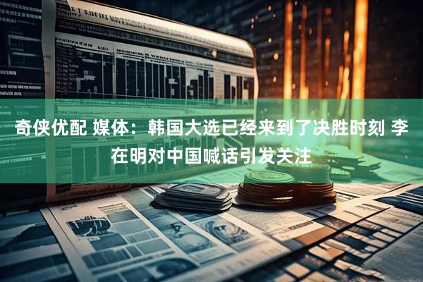 奇侠优配 媒体：韩国大选已经来到了决胜时刻 李在明对中国喊话引发关注