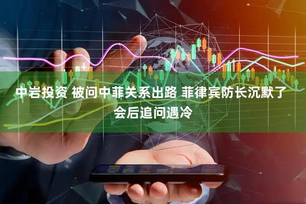 中岩投资 被问中菲关系出路 菲律宾防长沉默了 会后追问遇冷