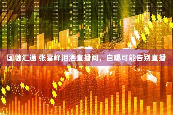 国融汇通 张雪峰泪洒直播间，自曝可能告别直播