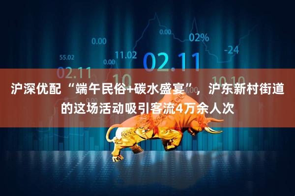 沪深优配 “端午民俗+碳水盛宴”，沪东新村街道的这场活动吸引客流4万余人次