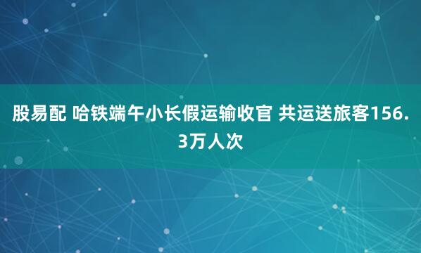 股易配 哈铁端午小长假运输收官 共运送旅客156.3万人次