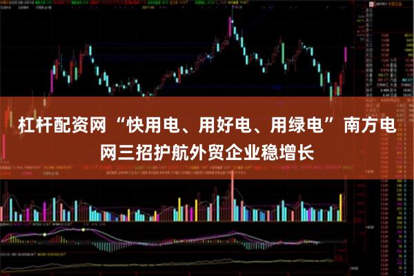 杠杆配资网 “快用电、用好电、用绿电” 南方电网三招护航外贸企业稳增长
