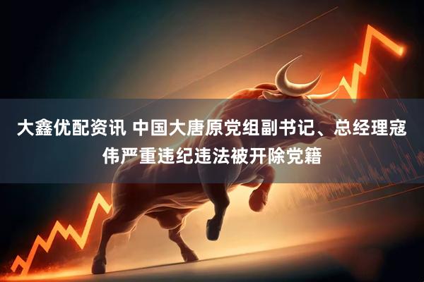 大鑫优配资讯 中国大唐原党组副书记、总经理寇伟严重违纪违法被开除党籍