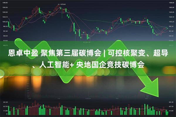 恩卓中盈 聚焦第三届碳博会 | 可控核聚变、超导、人工智能+ 央地国企竞技碳博会