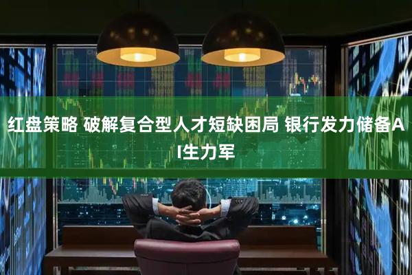 红盘策略 破解复合型人才短缺困局 银行发力储备AI生力军
