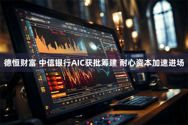 德恒财富 中信银行AIC获批筹建 耐心资本加速进场