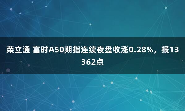 荣立通 富时A50期指连续夜盘收涨0.28%，报13362点