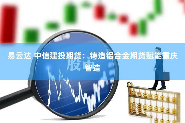 易云达 中信建投期货：铸造铝合金期货赋能重庆智造