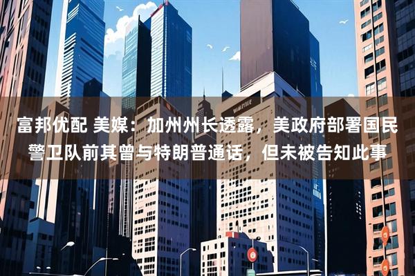 富邦优配 美媒：加州州长透露，美政府部署国民警卫队前其曾与特朗普通话，但未被告知此事