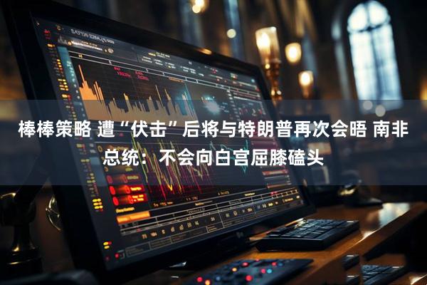 棒棒策略 遭“伏击”后将与特朗普再次会晤 南非总统：不会向白宫屈膝磕头