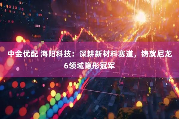 中金优配 海阳科技：深耕新材料赛道，铸就尼龙6领域隐形冠军