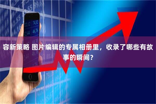 容新策略 图片编辑的专属相册里，收录了哪些有故事的瞬间？