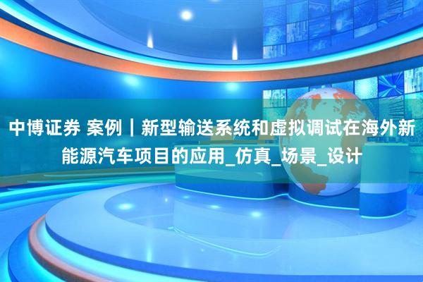 中博证券 案例｜新型输送系统和虚拟调试在海外新能源汽车项目的应用_仿真_场景_设计