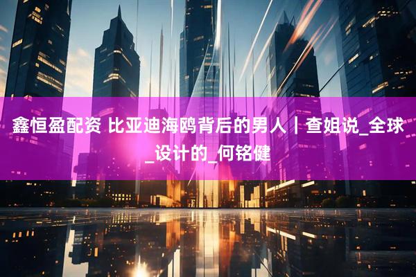 鑫恒盈配资 比亚迪海鸥背后的男人｜查姐说_全球_设计的_何铭健