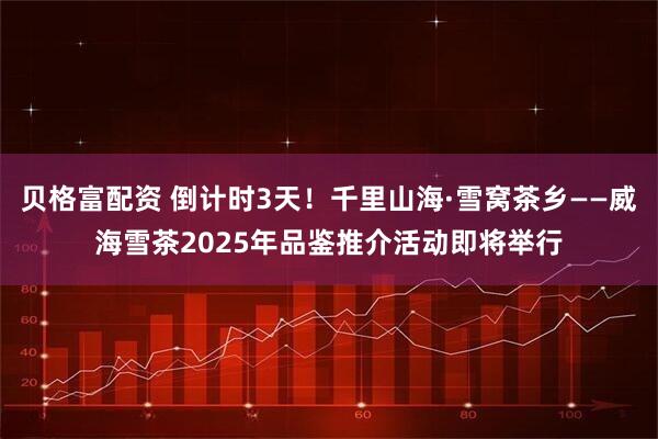 贝格富配资 倒计时3天！千里山海·雪窝茶乡——威海雪茶2025年品鉴推介活动即将举行