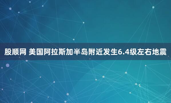 股顺网 美国阿拉斯加半岛附近发生6.4级左右地震