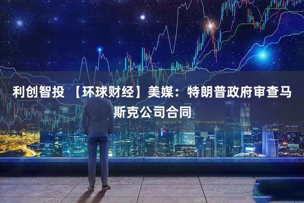 利创智投 【环球财经】美媒：特朗普政府审查马斯克公司合同
