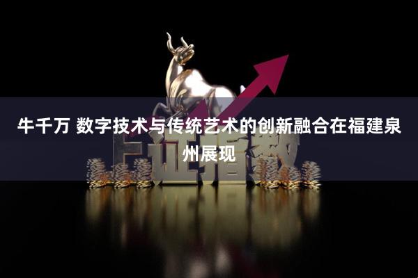 牛千万 数字技术与传统艺术的创新融合在福建泉州展现