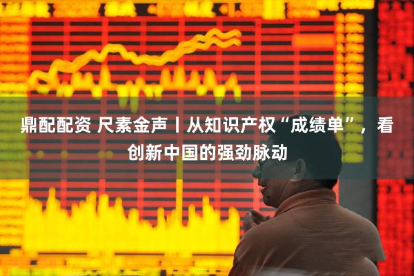 鼎配配资 尺素金声丨从知识产权“成绩单”，看创新中国的强劲脉动