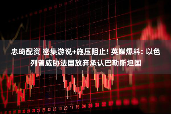 忠琦配资 密集游说+施压阻止! 英媒爆料: 以色列曾威胁法国放弃承认巴勒斯坦国