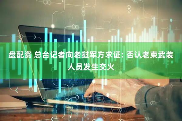 盘配资 总台记者向老挝军方求证: 否认老柬武装人员发生交火