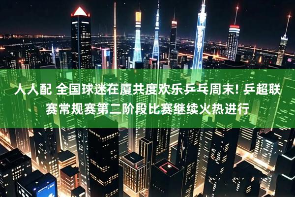 人人配 全国球迷在厦共度欢乐乒乓周末! 乒超联赛常规赛第二阶段比赛继续火热进行