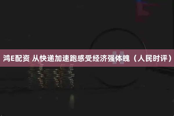 鸿E配资 从快递加速跑感受经济强体魄（人民时评）