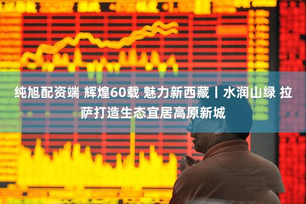 纯旭配资端 辉煌60载 魅力新西藏丨水润山绿 拉萨打造生态宜居高原新城