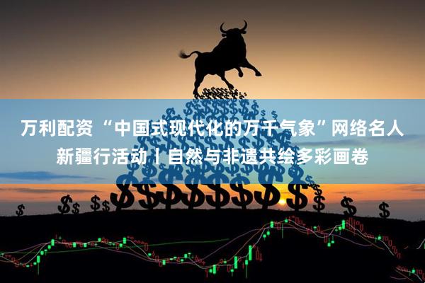 万利配资 “中国式现代化的万千气象”网络名人新疆行活动丨自然与非遗共绘多彩画卷