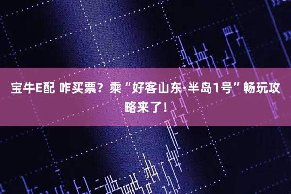 宝牛E配 咋买票？乘“好客山东·半岛1号”畅玩攻略来了！