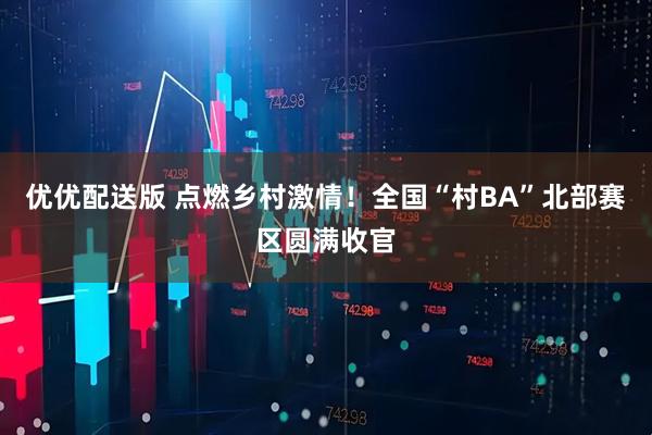 优优配送版 点燃乡村激情！全国“村BA”北部赛区圆满收官