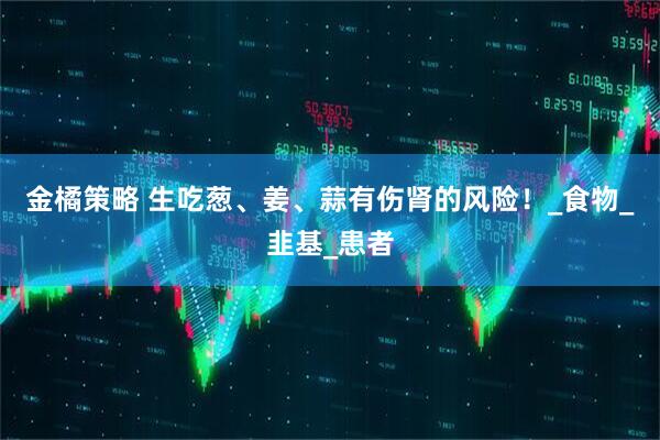 金橘策略 生吃葱、姜、蒜有伤肾的风险！_食物_韭基_患者