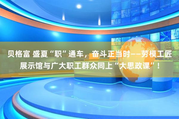 贝格富 盛夏“职”通车，奋斗正当时——劳模工匠展示馆与广大职工群众同上“大思政课”！