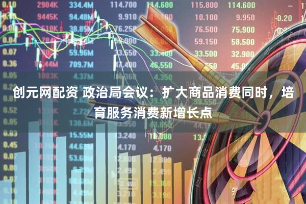创元网配资 政治局会议：扩大商品消费同时，培育服务消费新增长点