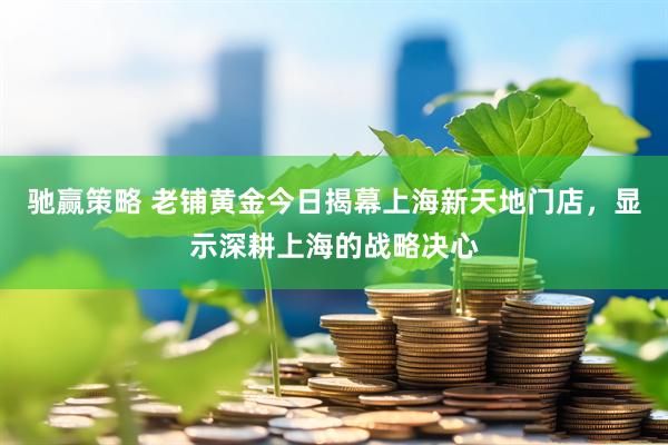 驰赢策略 老铺黄金今日揭幕上海新天地门店，显示深耕上海的战略决心