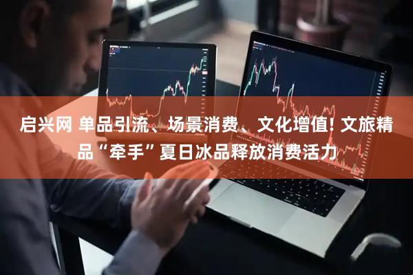 启兴网 单品引流、场景消费、文化增值! 文旅精品“牵手”夏日冰品释放消费活力