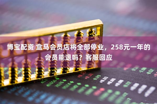 博宝配资 盒马会员店将全部停业，258元一年的会员能退吗？客服回应