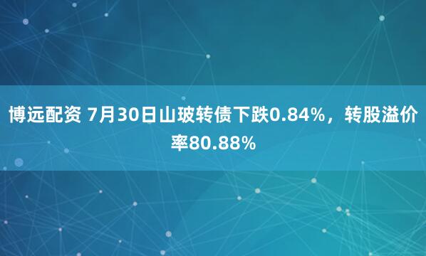 博远配资 7月30日山玻转债下跌0.84%，转股溢价率80.88%