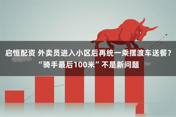 启恒配资 外卖员进入小区后再统一乘摆渡车送餐？“骑手最后100米”不是新问题