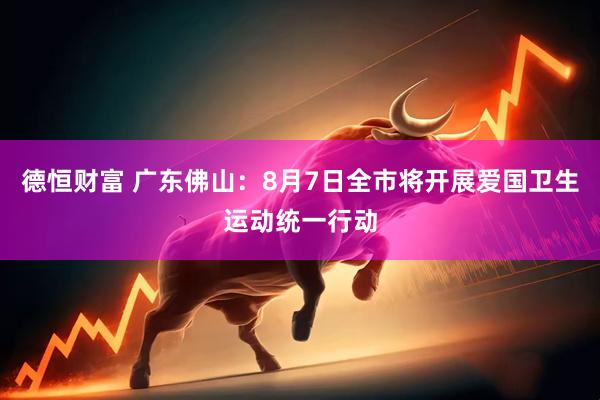 德恒财富 广东佛山：8月7日全市将开展爱国卫生运动统一行动