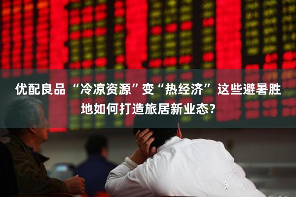 优配良品 “冷凉资源”变“热经济” 这些避暑胜地如何打造旅居新业态？